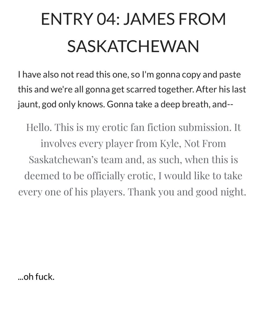 ENTRY 04: JAMES FROM SASKATCHEWAN PK: I have also not read this one, so I'm gonna copy and past this and we're all gonna get scarred together. After his last jaunt, god only knows. Gonna take a deep breath, and-- me: Hello. This is my erotic fan fiction submission. It involves every player from Kyle, Not From Saskatchewan's team and, as such, when this is deemed to be officially erotic, I would like to take every one of his players. Thank you and good night. PK: ...oh fuck.