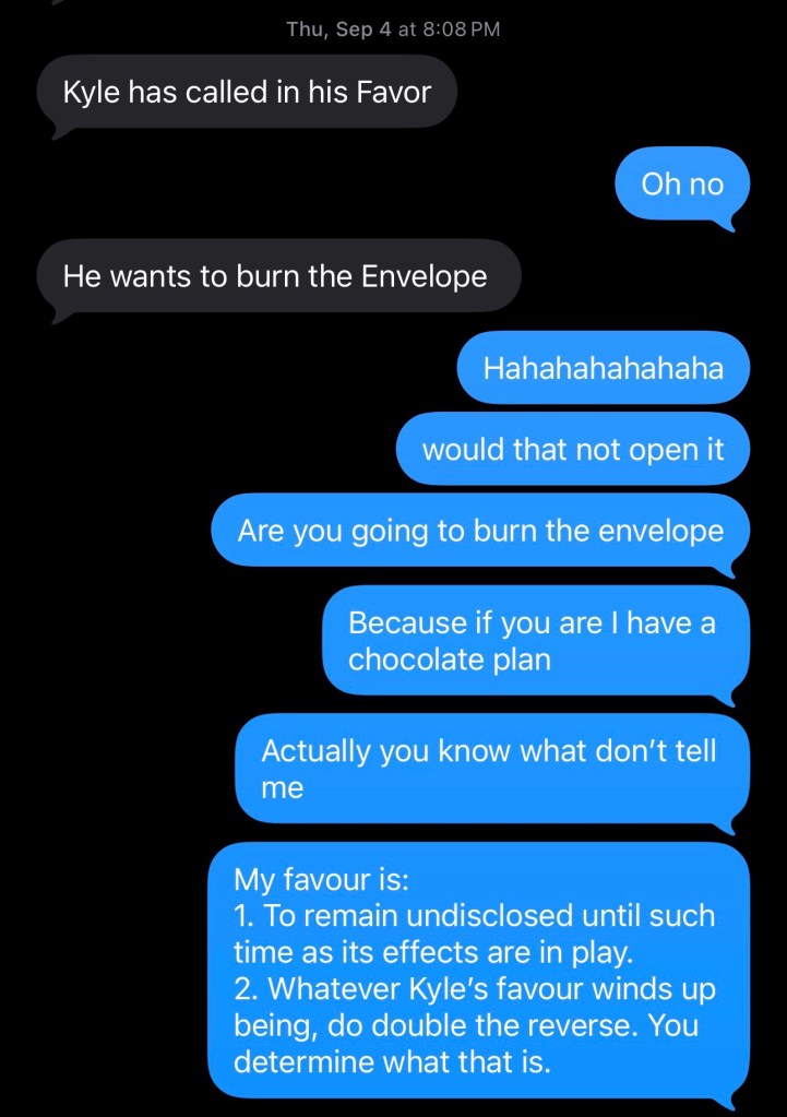 An iMessage screenshot PK: Kyle has called in his Favor me: Oh no PK: He wants to burn the Envelope me: Hahahahahahaha me: would that not open it me: Are you going to burn the envelope me: Because if you are I have a chocolate plan me: Actually you know what don't tell me me: My favour is: 1. To remain undisclosed until such time as its effects are in play. 2. Whatever Kyle's favour winds up being, do double the reverse. You determine what that is.