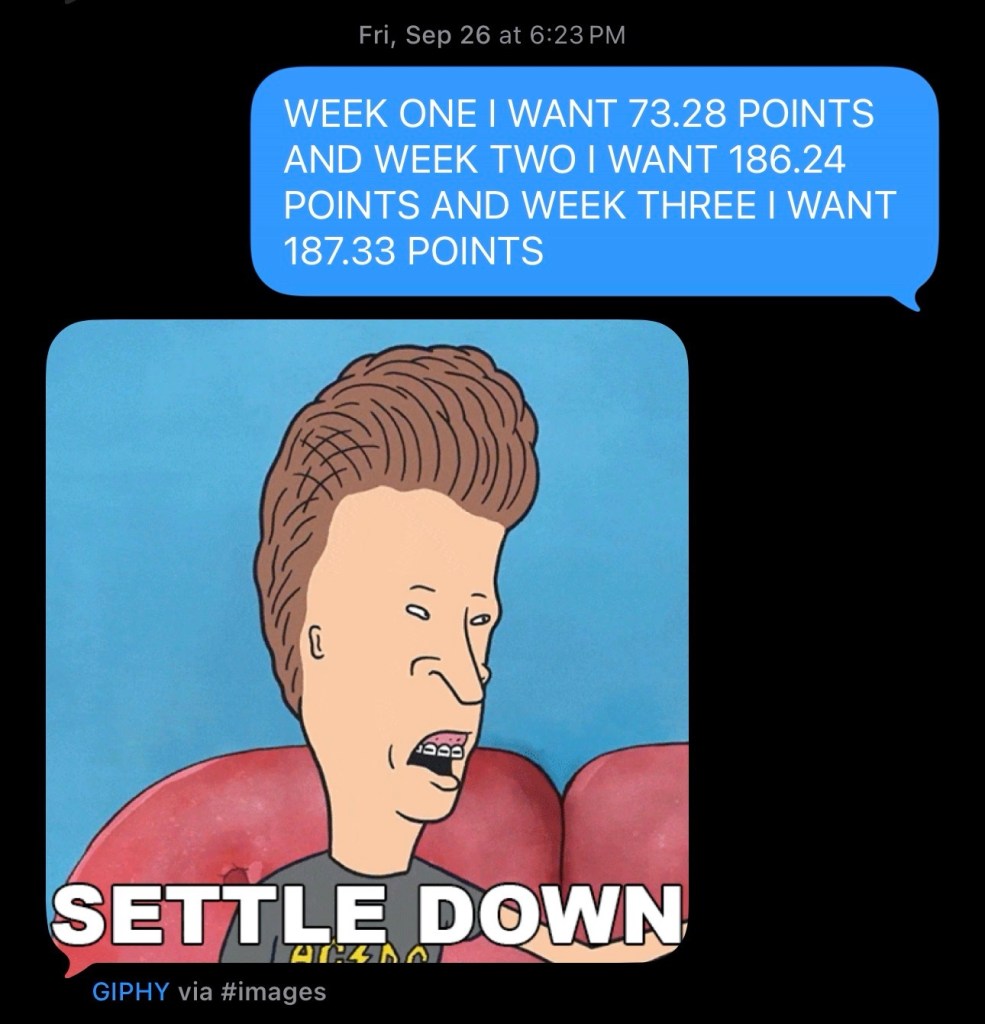 an iMessage screenshot me: WEEK ONE I WANT 73.28 POINTS AND WEEK TWO I WANT 186.24 POINTS AND WEEK THREE I WANT 187.33 POINTS PK: (an animated gif of Butt-head telling Beavis to settle down)