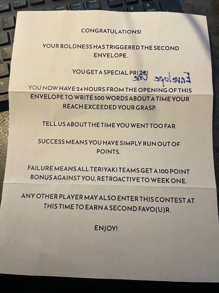 Congratulations! Your boldness has triggered the second envelope. You get a special prize! You now have 24 hours from the opening of this envelope to write 500 words about a time your reach exceeded your grasp. Tell us about the time you went too far. Success means you have simply run out of points. Failure means all Teriyaki teams get a 100 point bonus against you, retroactive to week one. Any other player may also enter this contest at this time to earn a second favo(u)r. Enjoy!